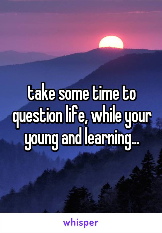 take some time to question life, while your young and learning...