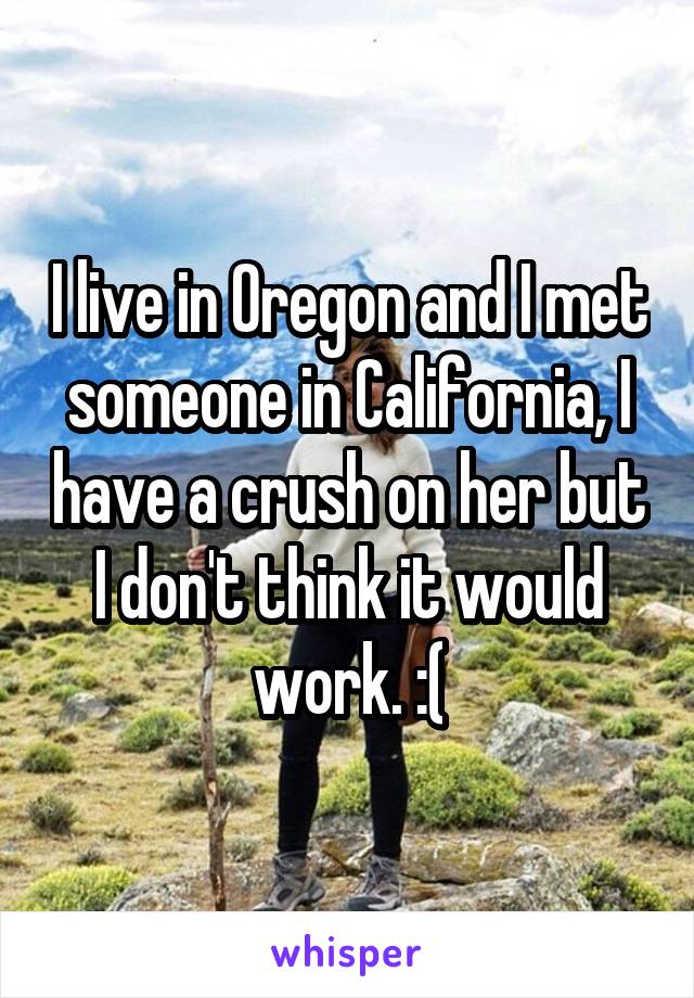 I live in Oregon and I met someone in California, I have a crush on her but I don't think it would work. :(