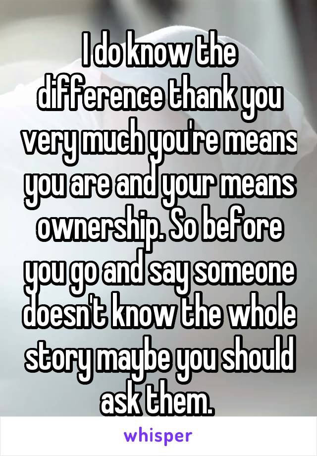 I do know the difference thank you very much you're means you are and your means ownership. So before you go and say someone doesn't know the whole story maybe you should ask them. 