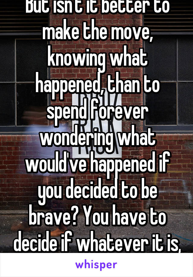 But isn't it better to make the move, knowing what happened, than to spend forever wondering what would've happened if you decided to be brave? You have to decide if whatever it is, is worth the risk 