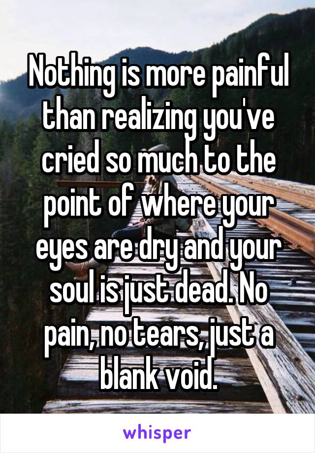 Nothing is more painful than realizing you've cried so much to the point of where your eyes are dry and your soul is just dead. No pain, no tears, just a blank void.