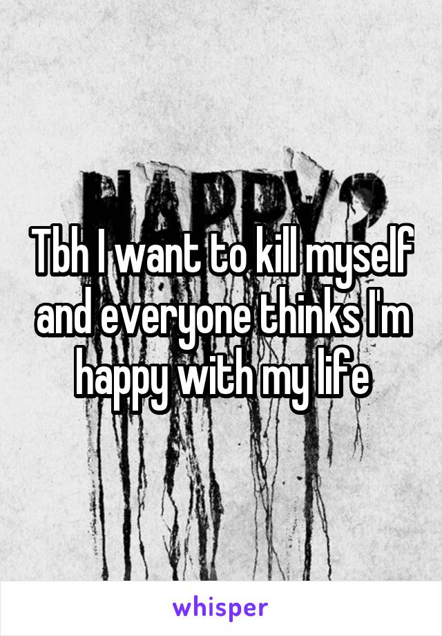 Tbh I want to kill myself and everyone thinks I'm happy with my life