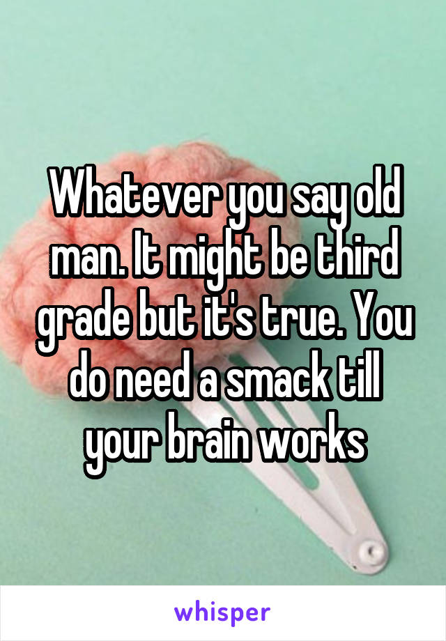 Whatever you say old man. It might be third grade but it's true. You do need a smack till your brain works
