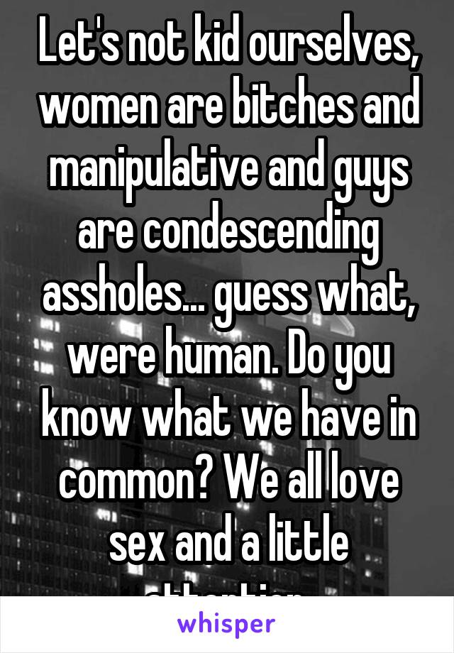 Let's not kid ourselves, women are bitches and manipulative and guys are condescending assholes... guess what, were human. Do you know what we have in common? We all love sex and a little attention 