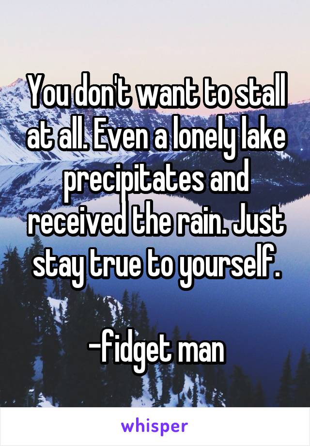 You don't want to stall at all. Even a lonely lake precipitates and received the rain. Just stay true to yourself.

-fidget man