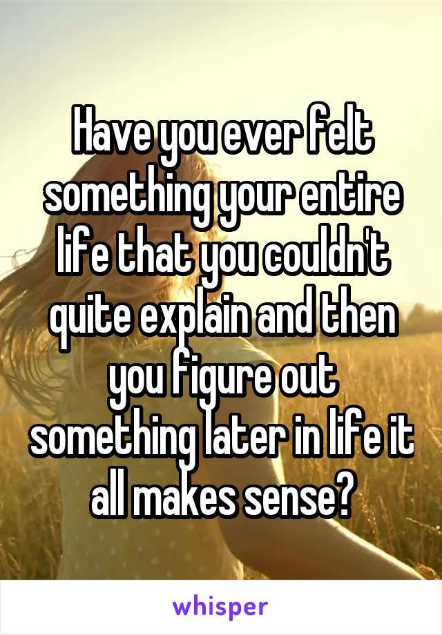 Have you ever felt something your entire life that you couldn't quite explain and then you figure out something later in life it all makes sense?