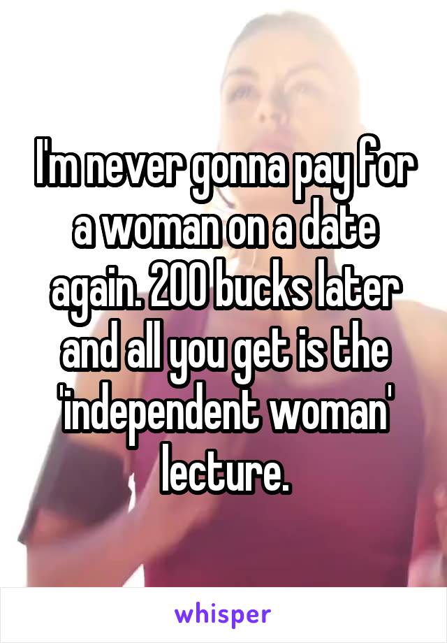 I'm never gonna pay for a woman on a date again. 200 bucks later and all you get is the 'independent woman' lecture.