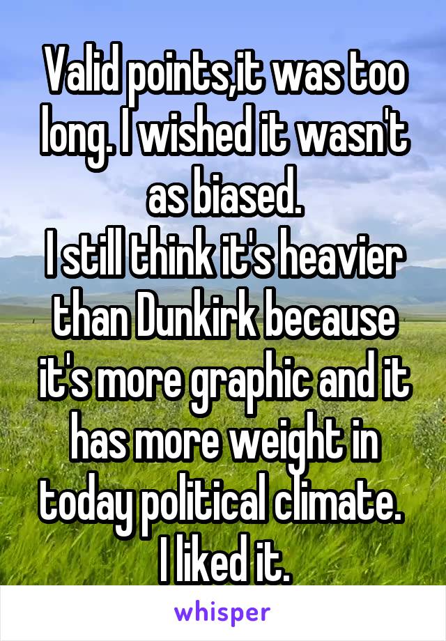 Valid points,it was too long. I wished it wasn't as biased.
I still think it's heavier than Dunkirk because it's more graphic and it has more weight in today political climate. 
I liked it.