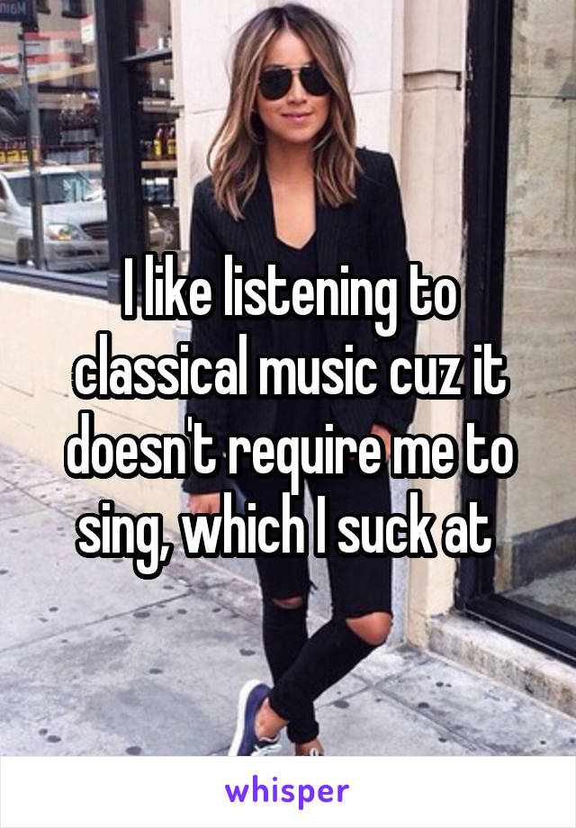 I like listening to classical music cuz it doesn't require me to sing, which I suck at 