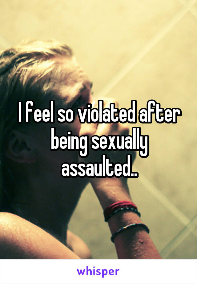 I feel so violated after being sexually assaulted..