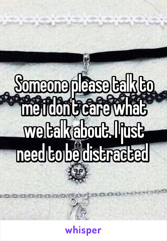 Someone please talk to me i don't care what we talk about. I just need to be distracted 