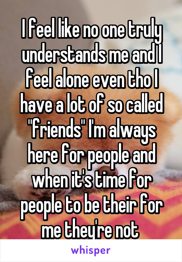 I feel like no one truly understands me and I feel alone even tho I have a lot of so called "friends" I'm always here for people and when it's time for people to be their for me they're not 