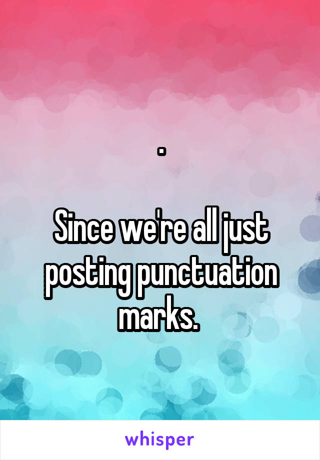 .

Since we're all just posting punctuation marks. 