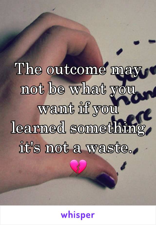 The outcome may not be what you want if you learned something it's not a waste. 
💔