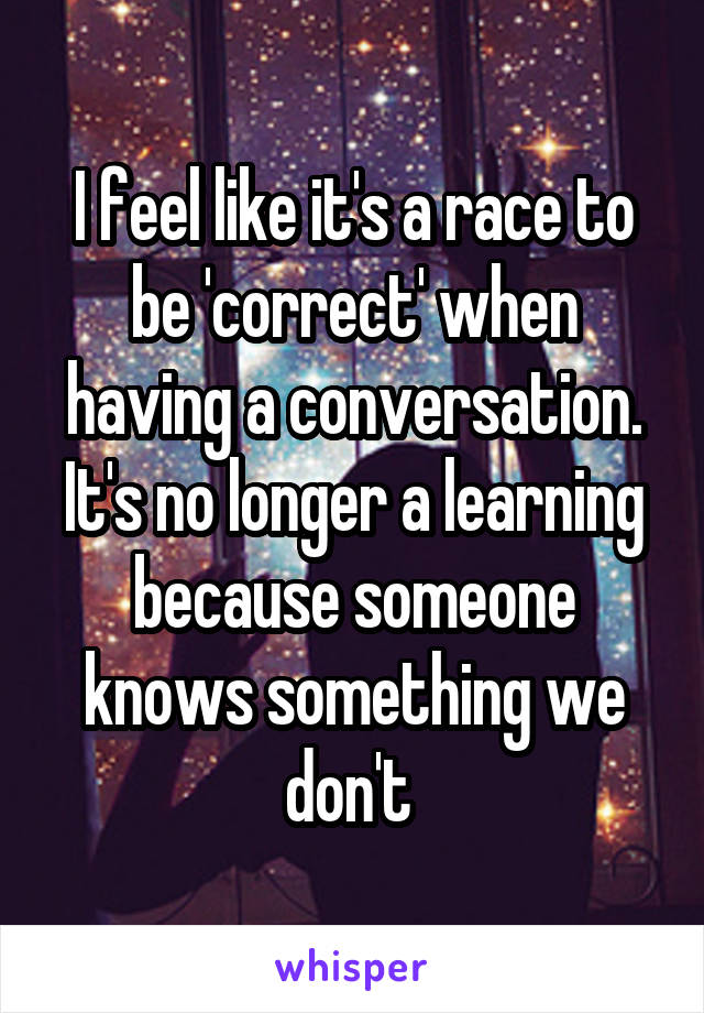 I feel like it's a race to be 'correct' when having a conversation. It's no longer a learning because someone knows something we don't 