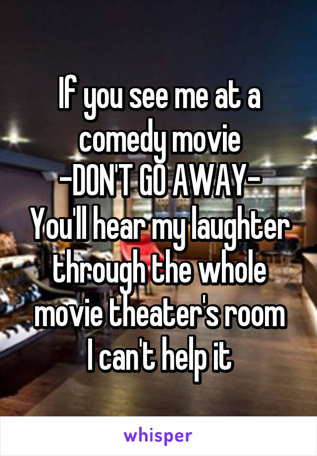 If you see me at a comedy movie
-DON'T GO AWAY-
You'll hear my laughter through the whole movie theater's room
I can't help it