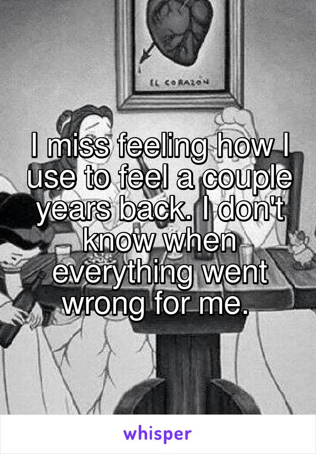 I miss feeling how I use to feel a couple years back. I don't know when everything went wrong for me. 