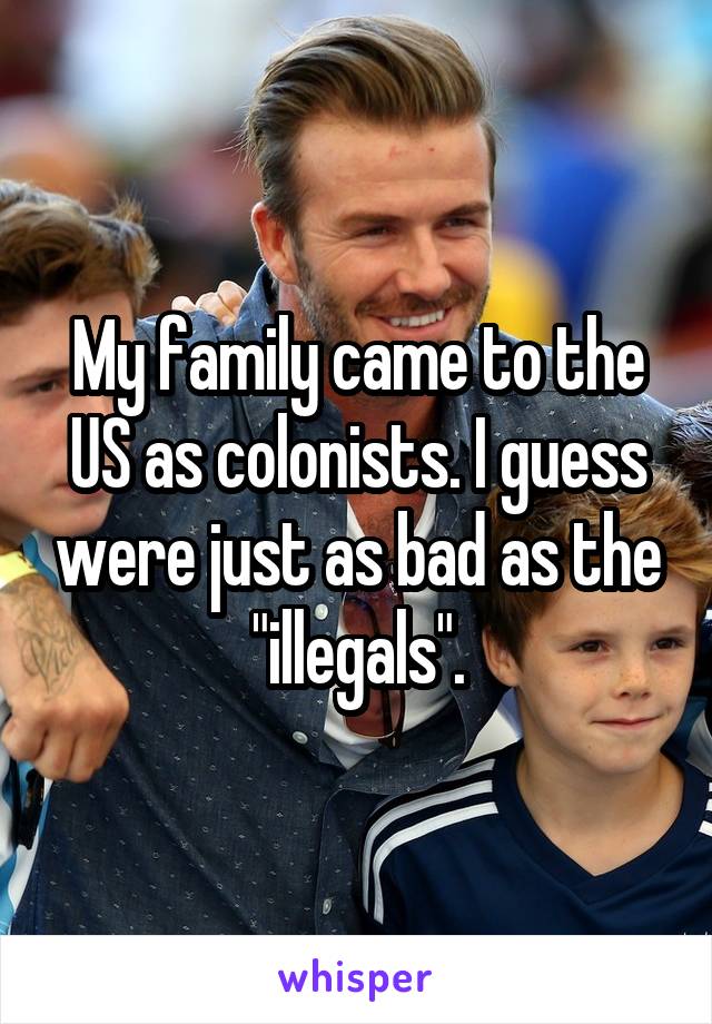 My family came to the US as colonists. I guess were just as bad as the "illegals".