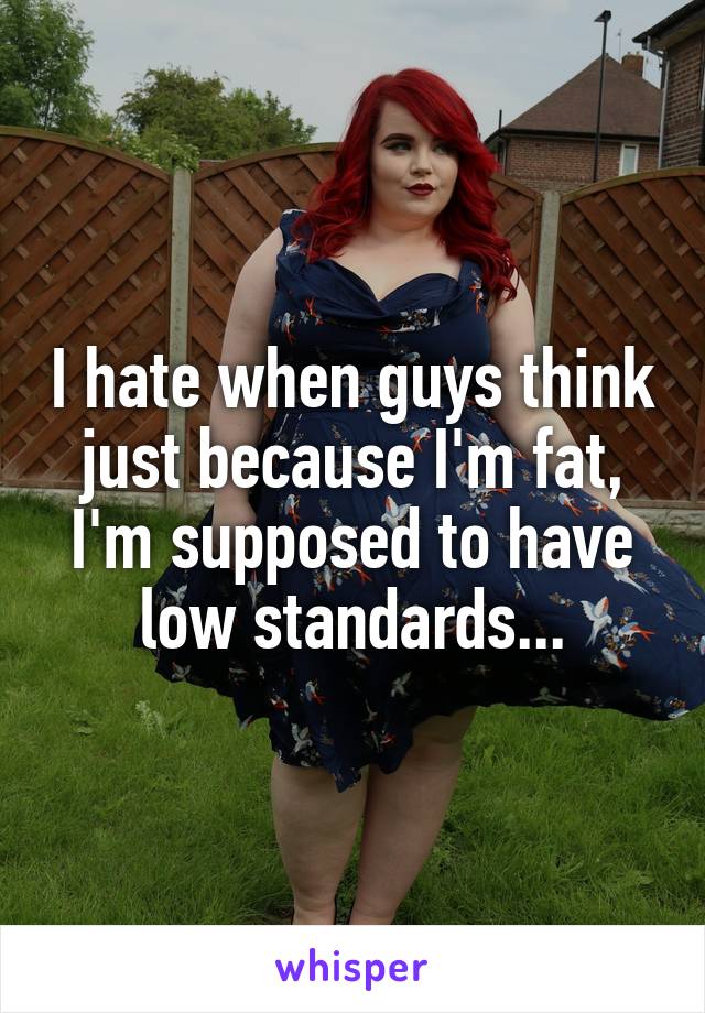 I hate when guys think just because I'm fat, I'm supposed to have low standards...