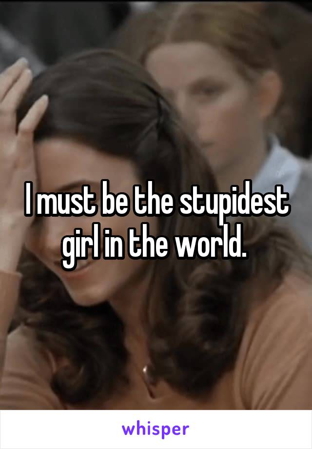 I must be the stupidest girl in the world. 