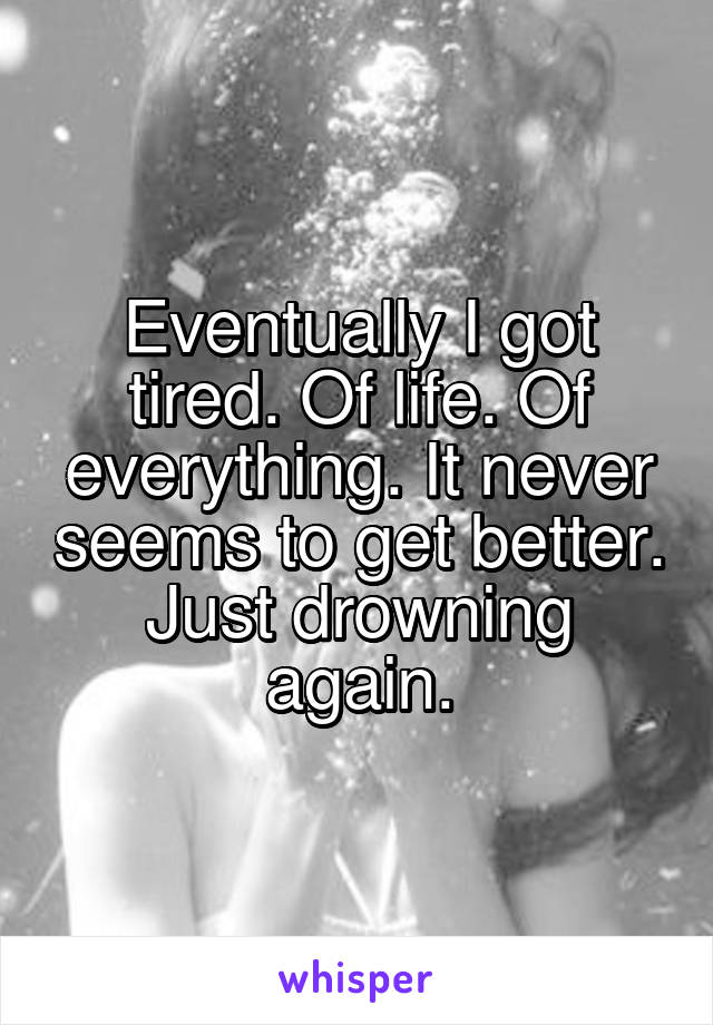 Eventually I got tired. Of life. Of everything. It never seems to get better. Just drowning again.