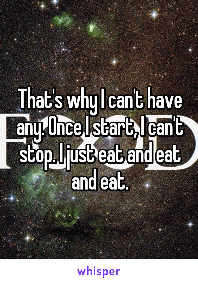 That's why I can't have any. Once I start, I can't stop. I just eat and eat and eat.