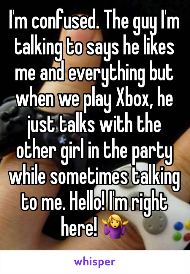 I'm confused. The guy I'm talking to says he likes me and everything but when we play Xbox, he just talks with the other girl in the party while sometimes talking to me. Hello! I'm right here! 🤷‍♀️