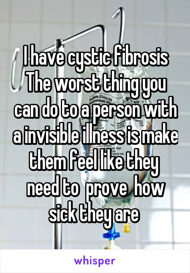 I have cystic fibrosis
The worst thing you can do to a person with a invisible illness is make them feel like they  need to  prove  how sick they are 