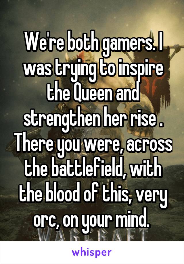 We're both gamers. I was trying to inspire the Queen and strengthen her rise . There you were, across the battlefield, with the blood of this, very orc, on your mind. 