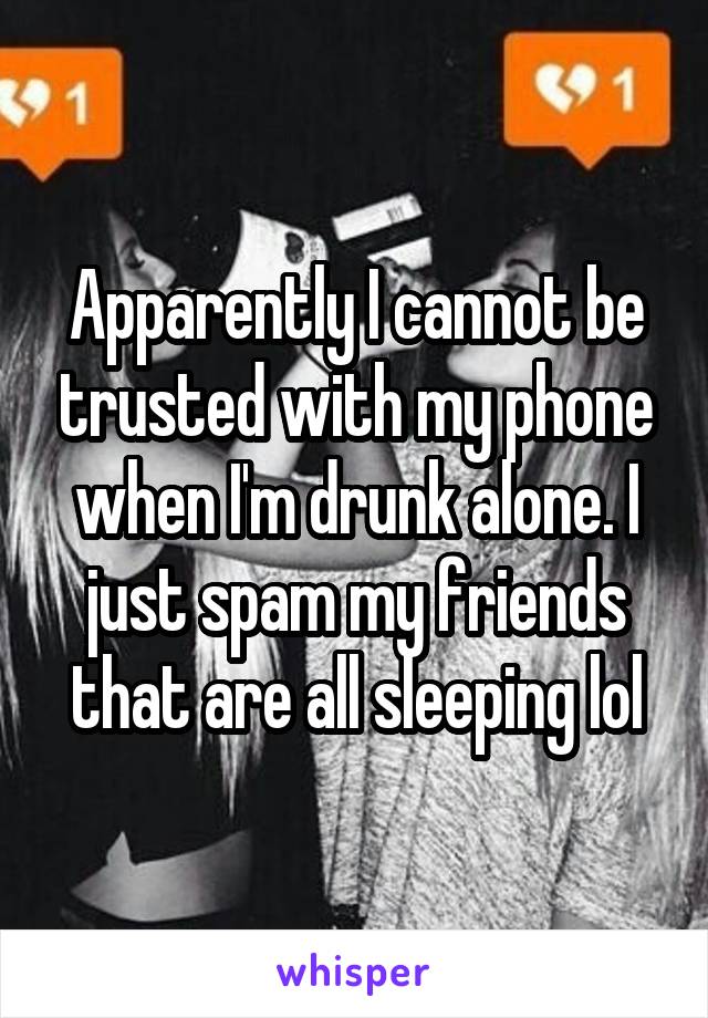 Apparently I cannot be trusted with my phone when I'm drunk alone. I just spam my friends that are all sleeping lol