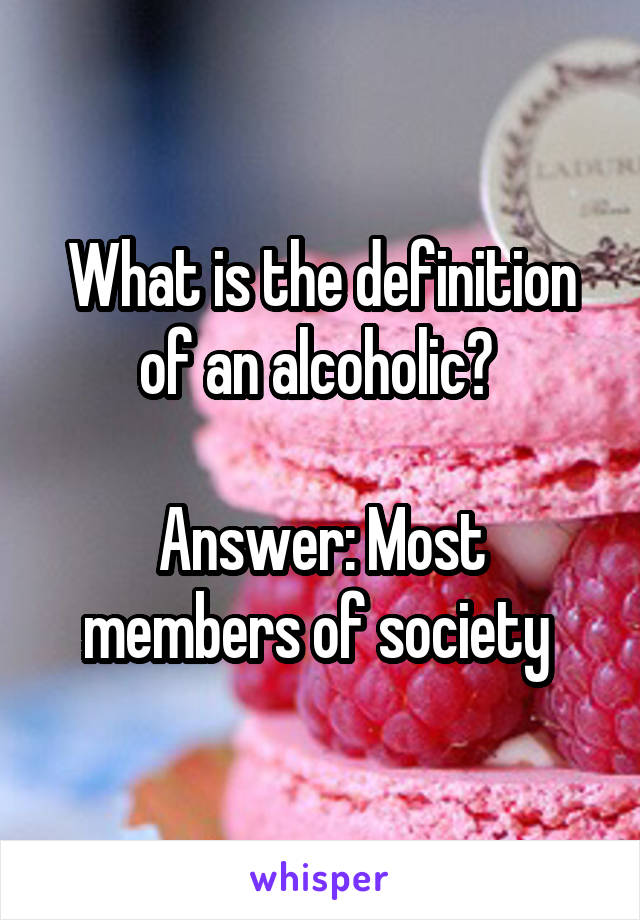 What is the definition of an alcoholic? 

Answer: Most members of society 