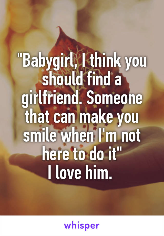 "Babygirl, I think you should find a girlfriend. Someone that can make you smile when I'm not here to do it"
I love him. 