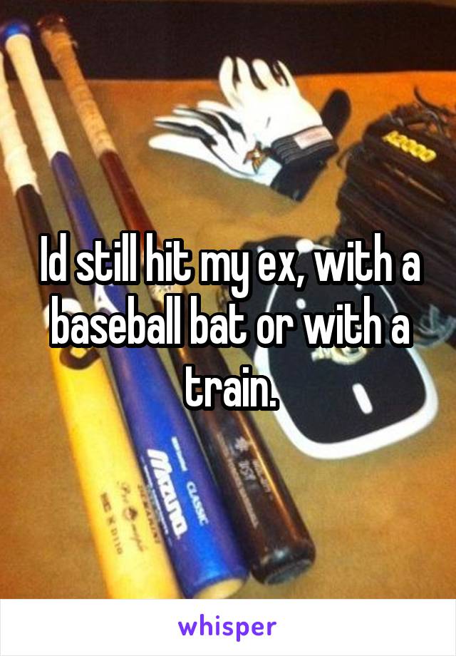 Id still hit my ex, with a baseball bat or with a train.