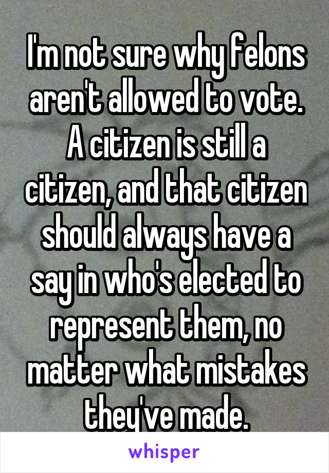 I'm not sure why felons aren't allowed to vote. A citizen is still a citizen, and that citizen should always have a say in who's elected to represent them, no matter what mistakes they've made.