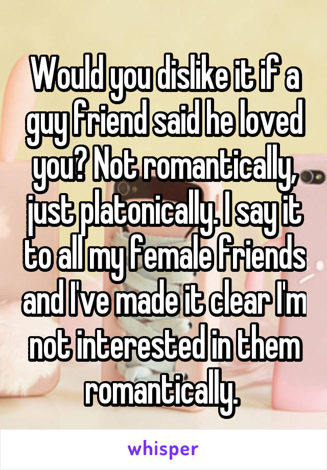 Would you dislike it if a guy friend said he loved you? Not romantically, just platonically. I say it to all my female friends and I've made it clear I'm not interested in them romantically. 