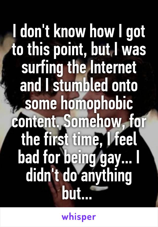 I don't know how I got to this point, but I was surfing the Internet and I stumbled onto some homophobic content. Somehow, for the first time, I feel bad for being gay... I didn't do anything but... 