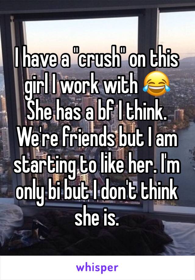 I have a "crush" on this girl I work with 😂 
She has a bf I think. 
We're friends but I am starting to like her. I'm only bi but I don't think she is. 