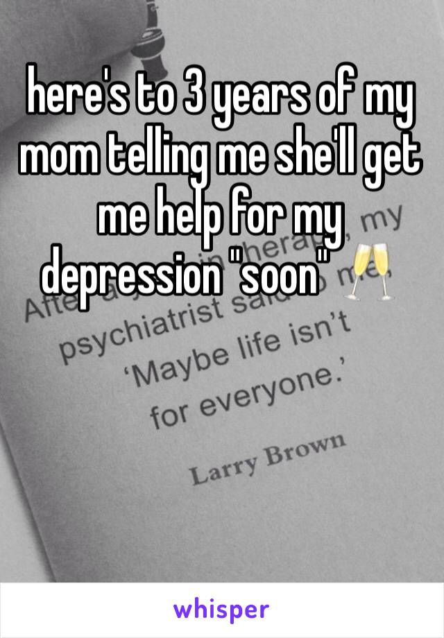 here's to 3 years of my mom telling me she'll get me help for my depression "soon" 🥂