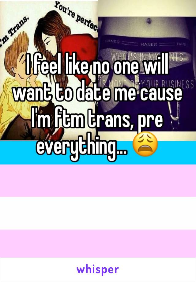 I feel like no one will want to date me cause I'm ftm trans, pre everything... 😩