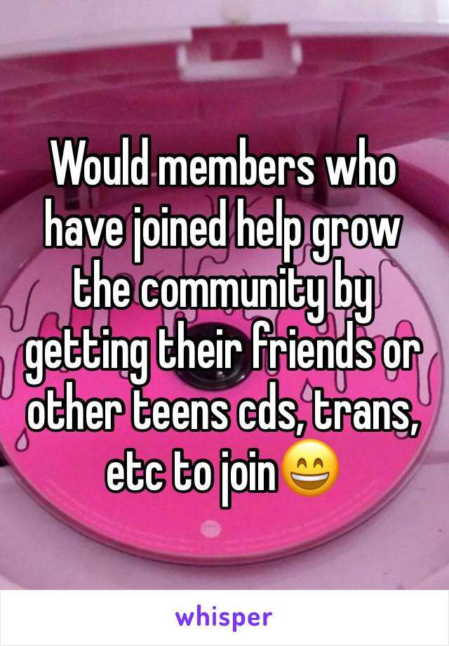 Would members who have joined help grow the community by getting their friends or other teens cds, trans, etc to join😄