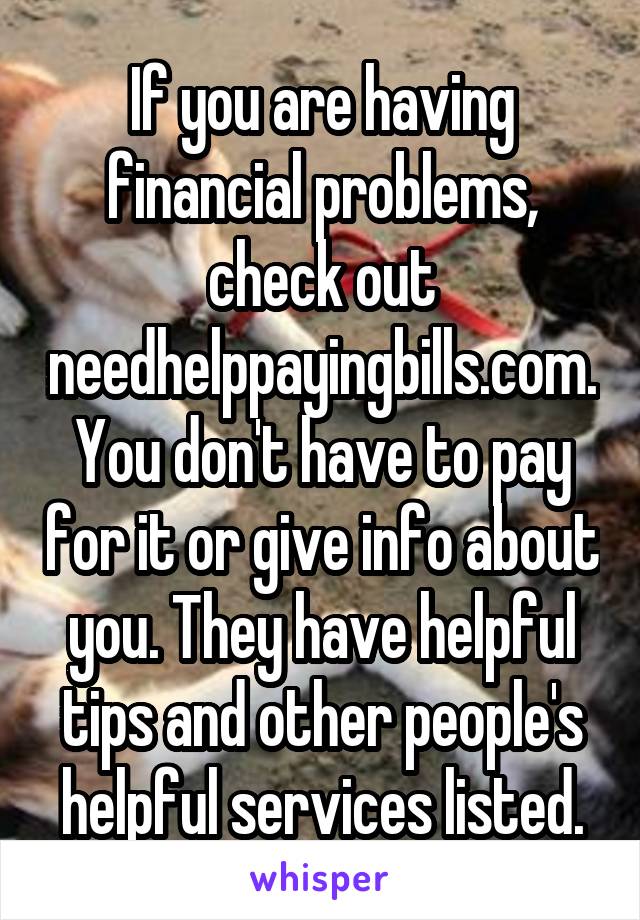 If you are having financial problems, check out needhelppayingbills.com. You don't have to pay for it or give info about you. They have helpful tips and other people's helpful services listed.