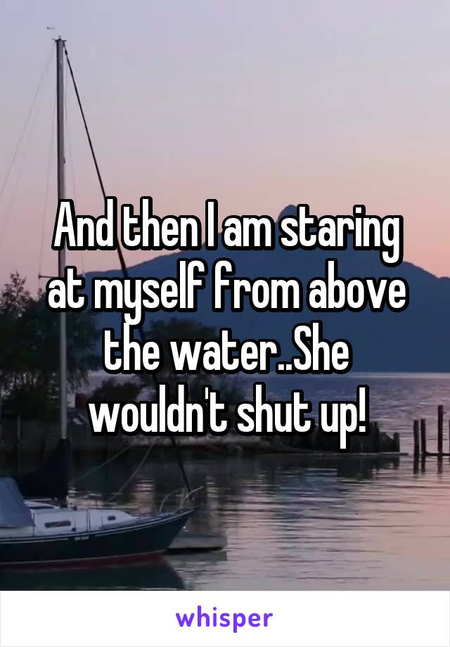 And then I am staring at myself from above the water..She wouldn't shut up!