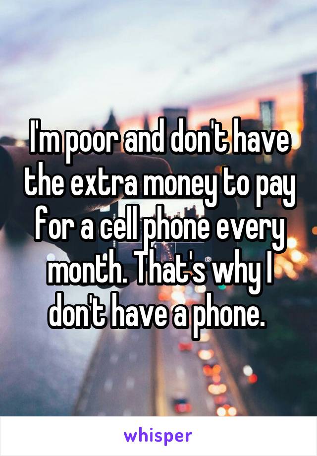 I'm poor and don't have the extra money to pay for a cell phone every month. That's why I don't have a phone. 