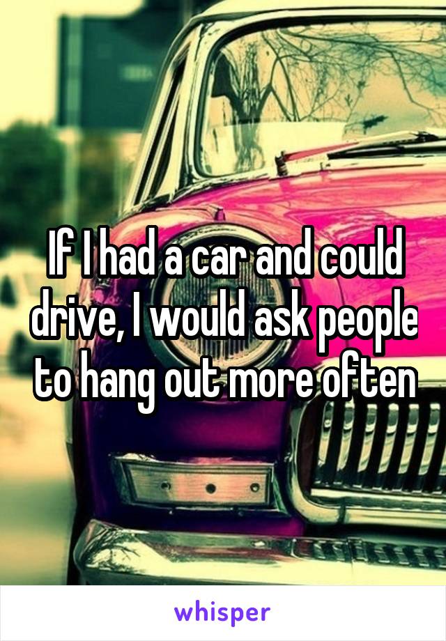 If I had a car and could drive, I would ask people to hang out more often