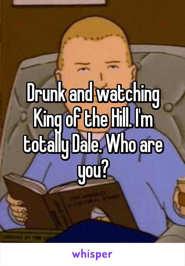 Drunk and watching King of the Hill. I'm totally Dale. Who are you?