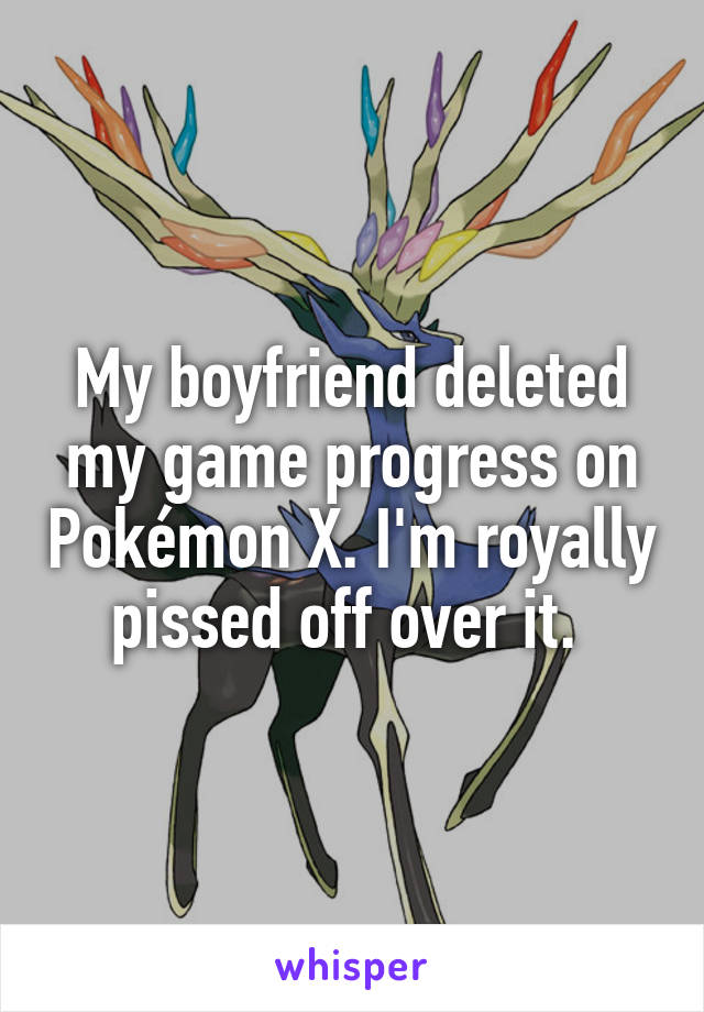 My boyfriend deleted my game progress on Pokémon X. I'm royally pissed off over it. 