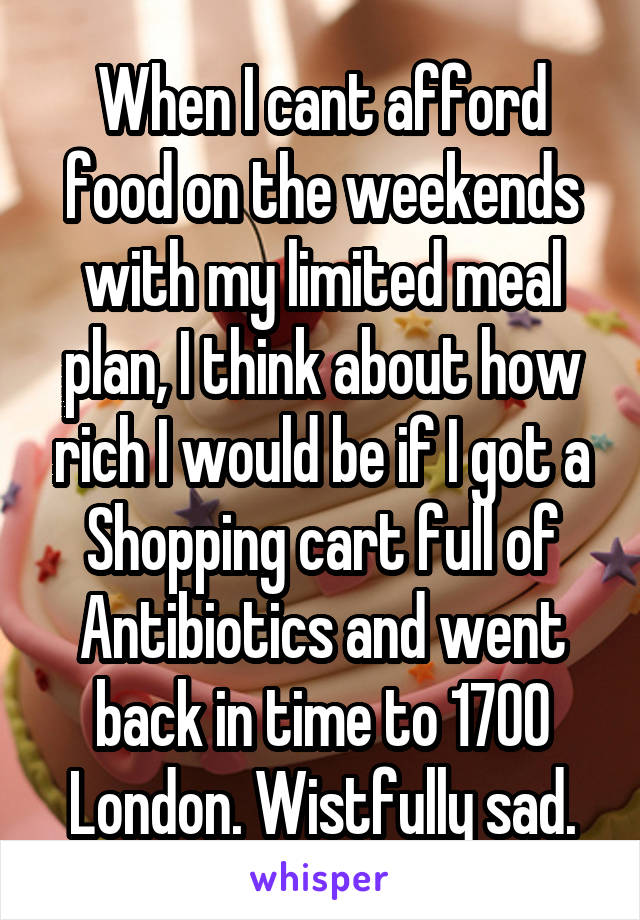 When I cant afford food on the weekends with my limited meal plan, I think about how rich I would be if I got a Shopping cart full of Antibiotics and went back in time to 1700 London. Wistfully sad.