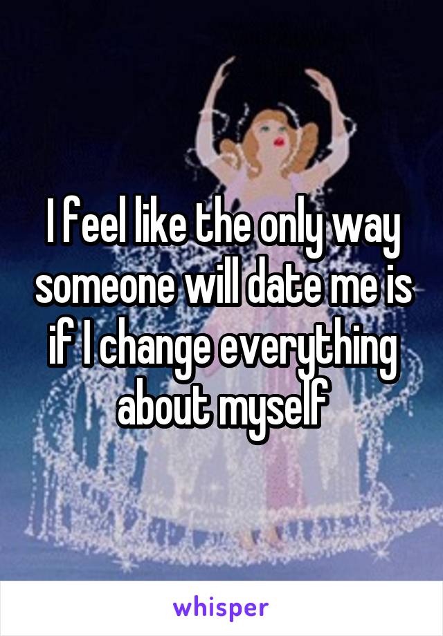 I feel like the only way someone will date me is if I change everything about myself