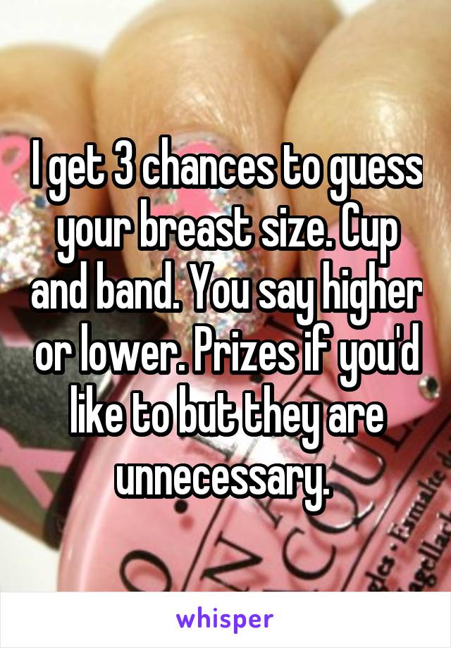 I get 3 chances to guess your breast size. Cup and band. You say higher or lower. Prizes if you'd like to but they are unnecessary. 