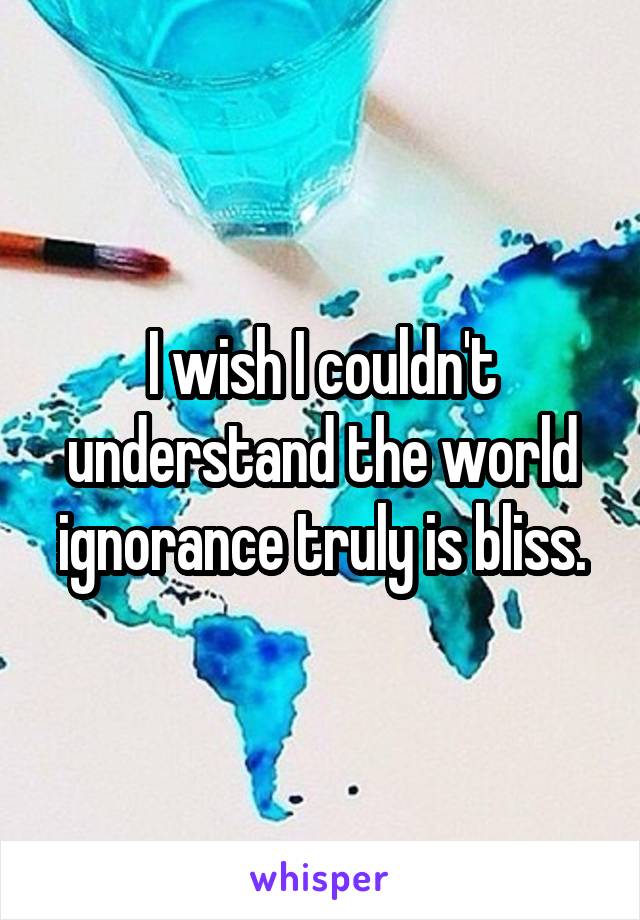 I wish I couldn't understand the world ignorance truly is bliss.